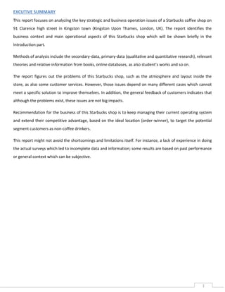 EXCUTIVE SUMMARY
This report focuses on analyzing the key strategic and business operation issues of a Starbucks coffee shop on
91 Clarence high street in Kingston town (Kingston Upon Thames, London, UK). The report identifies the
business context and main operational aspects of this Starbucks shop which will be shown briefly in the
Introduction part.
Methods of analysis include the secondary-data, primary-data (qualitative and quantitative research), relevant
theories and relative information from books, online databases, as also student’s works and so on.
The report figures out the problems of this Starbucks shop, such as the atmosphere and layout inside the
store, as also some customer services. However, those issues depend on many different cases which cannot
meet a specific solution to improve themselves. In addition, the general feedback of customers indicates that
although the problems exist, these issues are not big impacts.
Recommendation for the business of this Starbucks shop is to keep managing their current operating system
and extend their competitive advantage, based on the ideal location (order-winner), to target the potential
segment customers as non-coffee drinkers.
This report might not avoid the shortcomings and limitations itself. For instance, a lack of experience in doing
the actual surveys which led to incomplete data and information; some results are based on past performance
or general context which can be subjective.

1

 