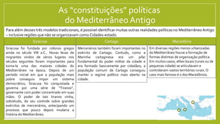 As “constituições” políticas
do Mediterrâneo Antigo
Siracusa Cartago Macedônia
Para além desses três modelos tradicionais, é possível identificar muitas outras realidades políticas no Mediterrâneo Antigo
– inclusive regiões que não se organizavam como Cidades-estado.
Mercenários também foram importantes no
exército de Cartago. Contudo, como a
Marinha cartaginesa era um pilar
fundamental do poder militar da cidade e
era formado basicamente por cidadãos, a
população comum de Cartago conseguiu
manter o regime político mais aberto na
cidade.
Siracusa foi fundada por colonos gregos
ainda no século VIII a.C.. Novas levas de
migrantes vindos de vários lugares nos
séculos seguintes foram importantes para
torna-la uma das maiores cidades do
Mediterrâneo na época. Depois de um
período inicial em que a população mais
pobre conseguiu impor um sistema
democrático, Siracusa foi conquistada e
governa por uma série de “Tiranos”,
governante com poder concentrado em suas
mãos. O poder de tais tiranos vinha,
sobretudo, do seu controle sobre grandes
exércitos de mercenários, antecipando um
processo que pouco depois mudaria a
história do Mediterrâneo.
Em diversas regiões menos urbanizadas
do Mediterrâneo houve a formação de
formas distintas de organização política.
Em muitos casos, elites locais (rurais ou de
pequenas cidade) se articulavam e
controlavam vastos territórios rurais. O
caso mais famoso é o dos Macedônios.
 