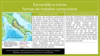 Escravidão e outras
formas de trabalho compulsório
Na nossa sociedade, as pessoas são todas iguais perante à lei – isto é, existe
uma igualdade jurídica. Por outro lado, algumas pessoas controlam propriedade
daquilo que é necessário para realizar a produção, e portanto aqueles que não
tem (os proletários) precisam vender sua força de trabalho em troca de um
salário que garanta sua sobrevivência. Trabalhar em troca de um salário para
viver, algo que nos parece a coisa mais natural do mundo, é uma característica
fundamental da nossa sociedade. Contudo, nem sempre foi assim.
No Mediterrâneo antigo, por exemplo, a maior parte da população era
composta por camponeses que tinham, em algum nível, acesso à propriedade
daquilo que era mais importante para sua produção: a terra para agricultura. Por
conta disso, eles não precisavam obter um salário para sobreviver. Podiam
eventualmente trabalhar em troca de um salário para obter uma renda extra,
mas sua sobrevivência era garantida pelo trabalho em suas terras.
Por outro lado, não existia uma igualdade jurídica entre todos. Muitos pessoas
acabavam sendo submetidas a formas de trabalho compulsório (isto é,
obrigatório). A mais extrema dessas formas era a escravidão, que fazia de
pessoas uma mercadoria que podia ser vendida, comprada, alugada, herdade,
como se fosse um objeto qualquer. O trabalho dessas pessoas era a base para a
riqueza das classes dominantes das diversas regiões do Mediterrâneo antigo.
Diversidade de situações dos escravos
Uma das características fundamentais da
escravidão é justamente a possibilidade de
um senhor utilizar um de seus escravos em
qualquer condição. Existiam escravos
vivendo nas piores condições possíveis,
trabalhando de maneira desumana em
minas de prata, por exemplo. Escravos que
trabalhavam na casa de seu senhor
costumavam ter mais oportunidades de
melhora na vida (e até mesmo de liberdade),
mas estavam sempre também mais sujeitos
à violência dos seus donos. Por fim, alguns
poucos escravos se viam
Os escravos não aceitavam passivamente
sua situação. Se na maior parte do tempo
não tinham condições de se rebelar, muitas
vezes eles buscavam formas cotidianas de
resistência, como se negar a fazer algumas
ordens ou trabalhar de maneira improdutiva.
Ademais, muitas vezes os escravos fugiam,
se reuniam em comunidades de fugitivos ou
se estabeleciam em lugares em que as
pessoas não soubessem que fossem escravos
e viviam assim por algum tempo – até
eventualmente serem capturados ou não.
Por fim, em condições específicas, raras mas
muito importantes, os escravos se
rebelevam, formavam exércitos de escravos
e lutavam contra seus senhores.
Resistência dos escravos
A mais importante revolta de escravos no Mediterrâneo Antigo foi a revolta de
Espártaco, que aconteceu entre 73 e 71 a.C. no sul da Itália.
 