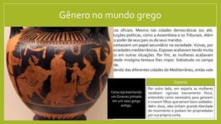 Gênero no mundo grego
De maneira geral, as mulheres não tinham direitos políticos oficiais. Mesmo nas cidades democráticas (ou até,
principalmente nelas) as mulheres não participavam das instituições políticas, como a Assembleia e os Tribunais. Além
disso, na maioria dos casos as mulheres estavam submetidas ao poder de seus pais ou de seus maridos.
Isso não significa que as mulheres fossem apenas passivas e aceitassem um papel secundário na sociedade. Viúvas, por
exemplo, tinham independência financeira e social em várias sociedades mediterrânicas. Esposas acabavam tendo muita
influência sobre seus maridos, assim como mães sobre filhos em outras situações. Por fim, as mulheres acabavam
travando relações sociais que fugiam das prisões que a sociedade misógina tentava lhes impor. Sobretudo no campo
religioso, as mulheres tinham um papel muito ativo na sociedade.
De toda forma, a condição das mulheres variava muito dependendo das diferentes cidades do Mediterrâneo, então vale
a pena ver algumas particularidades.
Atenas Esparta
A sociedade ateniense era extremamente
misógina. As mulheres não só não podiam
participar da política: não podiam ter propriedades
e estavam sempre sob a tutela de um parente
masculino ou do marido (sempre escolhido pelo pai
ou parente masculino mais próximo). Mesmo sua
movimentação fora de casa era muito limitada.
Por outro lado, em esparta as mulheres
recebiam rigoroso treinamento físico,
entendido como necessário para gerarem
e criarem filhos que seriam bons soldados.
Além disso, elas tinham grande liberdade
de movimento e podiam ter propriedades
por sua própria conta.
Modelo de uma casa típica
grega mostra o Gineceu:
cômodo específico para as
mulheres da casa. A
sociedade ateniense
tentava conter suas
mulheres à este tipo de
espaço.
Cena representando
um Gineceu pintado
em um vaso grego
antigo.
 