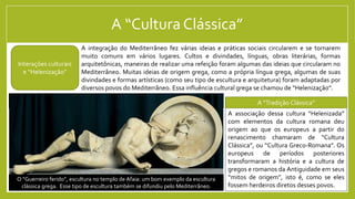 A “Cultura Clássica”
A integração do Mediterrâneo fez várias ideias e práticas sociais circularem e se tornarem
muito comuns em vários lugares. Cultos e divindades, línguas, obras literárias, formas
arquitetônicas, maneiras de realizar uma refeição foram algumas das ideias que circularam no
Mediterrâneo. Muitas ideias de origem grega, como a própria língua grega, algumas de suas
divindades e formas artísticas (como seu tipo de escultura e arquitetura) foram adaptadas por
diversos povos do Mediterrâneo. Essa influência cultural grega se chamou de “Helenização”.
A associação dessa cultura “Helenizada”
com elementos da cultura romana deu
origem ao que os europeus a partir do
renascimento chamaram de “Cultura
Clássica”, ou “Cultura Greco-Romana”. Os
europeus de períodos posteriores
transformaram a história e a cultura de
gregos e romanos da Antiguidade em seus
“mitos de origem”, isto é, como se eles
fossem herdeiros diretos desses povos.
Interações culturais
e “Helenização”
A “Tradição Clássica”
O Partenon, em Atenas, é o mais conhecido exemplo da típica
arquitetura de templos grega, encontrada em diversos lugares do Mediterrâneo.
O “Guerreiro ferido”, escultura no templo de Afaia: um bom exemplo da escultura
clássica grega. Esse tipo de escultura também se difundiu pelo Mediterrâneo.
 