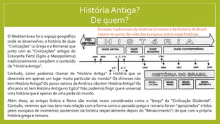História Antiga?
De quem?
O Mediterrâneo foi o espaço geográfico
onde se desenvolveu a história de duas
“Civilizações” (a Grega e a Romana) que
junto com as “Civilizações” antigas do
Crescente Fértil (Egito e Mesopotâmia)
tradicionalmente compõem o conteúdo
da “História Antiga”.
Contudo, como podemos chamar de “História Antiga” a História que se
desenrola em apenas um lugar muito particular do mundo? Os chineses não
tem História Antiga? Os povos nativos da América não tem História Antiga? Os
africanos só tem História Antiga no Egito? Não podemos fingir que é universal
uma história que é apenas de uma parte do mundo.
Além disso, as antigas Grécia e Roma são muitas vezes consideradas como o “berço” da “Civilização Ocidental”.
Contudo, veremos que isso tem mais relação com a forma como o passado grego e romano foram “apropriados” e lidos
pelos europeus de momentos posteriores da história (especialmente depois do “Renascimento”) do que com a própria
história grega e romana.
Divisões tradicionais da História Universal e da História do Brasil:
repare no ponto de vista dos europeus sobre essas histórias.
 