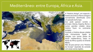 Mediterrâneo: entre Europa,África e Ásia.
A “História Antiga”, em especial a
história da Grécia e Roma antigas é
normalmente identificada como
um passado da Europa.
Isso pode parecer correto a
princípio: Atenas, Esparta, Roma e
outras grandes cidades dessa
história ficam no continente
europeu.
Contudo, a história dessas cidades
está intimamente ligada às
relações com outras partes do
litoral mediterrânico, tanto no
Norte da África quanto no Oriente
Médio.
Não dá para pensar uma “História
da Europa” separada da conexão
com essas outras regiões.
 