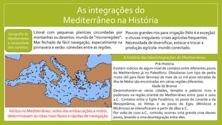 As integrações do
Mediterrâneo na História
Litoral com pequenas planícies circundadas por
montanhas ou desertos: mundo de “microrregiões”.
Mar fechado de fácil navegação, especialmente na
primavera e verão: conexões entre as regiões.
Pré-História
Existem indícios de algum nível de contatos entre diferentes povos
do Mediterrâneo já no Paleolítico. Obsidianas (um tipo de pedra
muito útil para fazer lâminas) de mais de 10 mil anos retiradas da
ilha de Melos são encontradas em várias regiões diferentes.
Idade do Bronze
Desenvolveram-se várias cidades, templos e palácios ricos e
poderosos na região oriental do Mediterrâneo entre 3000 e 1000
a.C.. Contatos entre o Egito Faraônico, os povos do Levante e da
Mesopotâmia, os Hititas e os povos do Egeu (Minóicos e
Micênicos) se intensificaram a partir de 1800 a.C..
Por volta de 1100 a.C., contudo, ocorreu uma grande crise desses
povos, levando a uma desintegração entre eles.
Geografia do
Mediterrâneo
e necessidade
dos contatos:
Poucos grandes rios para irrigação (Nilo é a exceção)
e chuvas irregulares: crises agrícolas frequentes.
Necessidade de diversificar, estocar e trocar a
produção agrícola: mundo conectado.
A história das (des)integrações do Mediterrâneo
Ventos no Mediterrâneo: antes das embarcações a motor,
determinavam as rotas mais fáceis e rápidas de navegação.
 