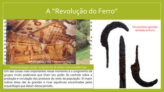 A “Revolução do Ferro”
A partir de por volta do ano 1000 a.C. sinais da integração entre os
diferentes povos do mediterrâneo começam a surgir. Parte
importante disso é a difusão de uma nova tecnologia, inventada
alguns séculos antes, pelos Hititas: a metalurgia do Ferro.
O ferro era um material mais difícil de se trabalhar, mas depois que a
técnica se difunde, ele se torna muito mais difundido do que o Bronze
era, por ser muito mais comum na natureza do que o cobre e,
especialmente, o estanho (usados para fazer o Bronze). Além disso,
os objetos de ferro são muito mais resistentes que os de bronze.
Além do ferro, outras duas invenções surgem no Mediterrâneo
Oriental e depois se difundem por todo a região: o alfabeto e os
barcos de grande tonelagem.
Um das coisas mais importantes nesse momento é o surgimento de
grupos muito poderosos que tiram seu poder do controle sobre a
produção e circulação dos produtos do resto da população. O maior
indício disso são as grandes e ricas sepulturas encontradas pelos
arqueólogos que datam desse período.
Hierarquização social: surgimento de elites ricas e poderosas
Ferramentas agrícolas
da Idade do Ferro
Tumba etrusca de
Regolini-Galassi (Itália)
Tumba etrusca dos Leopardos (Itália)
 