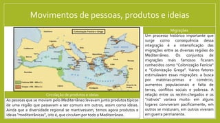 Movimentos de pessoas, produtos e ideias
Um processo histórico importante que
surge como consequência dessa
integração é a intensificação das
migrações entre as diversas regiões do
Mediterrâneo. Os conjuntos de
migrações mais famosos ficaram
conhecidos como “Colonização Fenícia”
e “Colonização Grega”. Vários fatores
estimulavam essas migrações: a busca
por matérias-primas e comércio,
aumentos populacionais e falta de
terras, conflitos sociais e pobreza. A
relação entre os recém-chegados e os
“nativos” variava muito: em alguns
lugares conviveram pacificamente, em
outros se misturam, em outros viveram
em guerra permanente.
Migrações
Tumba etrusca dos Leopardos (Itália)
As pessoas que se moviam pelo Mediterrâneo levavam junto produtos típicos
de uma região que passavam a ser comuns em outros, assim como ideias.
Ainda que a diversidade regional se mantivessem, temos agora produtos e
ideias “mediterrânicas”, isto é, que circulam por todo o Mediterrâneo.
Circulação de produtos e ideias
 