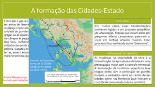 A formação das Cidades-Estado
Entre 700 e 500 a.C., camponeses não tão pobres passaram a conseguir
ter armas de ferro em várias regiões do Mediterrâneo. Isso levou a uma
mudança importante na forma da guerra ser travada: a quantidade e a
unidade de grandes contingentes de soldados-camponeses (as falanges
gregas ou as legiões romanas são os exemplos mais famosos) passaram a
se sobrepor às pequenas unidades de soldados aristocratas.
Isso ficou conhecido como Revolução Hoplítica (de Hoplita, o típico
soldado-camponês grego) e teve impactos importantes na organização
política. Capazes de resistir ao poder dos aristocratas e a controlar suas
terras, esses camponeses se tornaram a base de comunidades políticas
mais horizontais, igualitárias, que deram origem às cidades-Estado.
A típica falange grega,
formada pelos Hoplitas
As mudanças na propriedade da terra e a
intensificação da agricultura estimularam uma
preocupação maior com o controle territorial.
A delimitação de territórios específicos teve
relação direta com a construção de grandes
templos e santuários tanto no centro dessas
cidades como nas fronteiras (que marcam o
controle da comunidade sobre o território).
Em muitos casos, essas transformações
estiveram ligadas a um processo geográfico
de urbanização. Pessoas que viviam antes em
pequenas aldeias camponesas passaram a
viver em centros urbanos maiores. Esse
processo ficou conhecido como “Sinecismo”.
Exemplo de Sinecismo:
formação da Cidade-
Estado de Nicópolis
(na atual Grécia).
Sinecismo
Fechamento do território
 