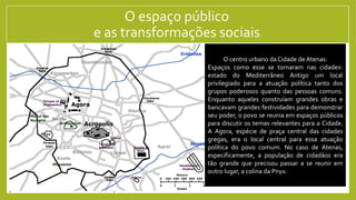 O espaço público
e as transformações sociais
A realidade de diversas Cidades-estados mediterrânicas é marcada pelo conflito entre grupos populares e os grupos mais
poderosos. Em algumas cidades esses conflitos obrigaram a elite a aceitar a maior participação das pessoas comuns nas
instâncias de poder. Além disso, garantiu também maior poder paras as instituições ligadas ao povo, como as Assembleias
e os Tribunais. Em outros lugares, as classes dominantes conseguiram suprimir as revoltas populares e concentraram o
poder em instituições que eles controlavam. Uma variável importante nesses conflitos sempre foi o papel do povo no
exército: em lugares em que a marinha, composta muitas vezes por cidadãos pobres era importante, o povo muitas vezes
conseguiu se impor no jogo político. Lugares com um exército poderoso de camponeses-soldados também sempre se viam
na situação de o povo impor-se. Em lugares em que os exércitos eram formados por mercenários, por outro lado, muitas
vezes os poderosos conseguiram jogar o povo para escanteio no jogo político.
Uma consequência importante do poder popular no espaço
público foi a necessidade dos poderosos de cada cidade de
ganharem a simpatia popular e demonstrarem não apenas sua
força e poder, mas também seu interesse pelo bem de todos.
Uma das práticas que essa realidade estimulou foi o evergetismo:
o financiamento pela elite de coisas públicas, como prédios,
navios e armas de guerra, festivais religiosos, etc.. Esses espaços
públicos eram os locais fundamentais para o exercício da Política.
A importância do espaço público e do debate
público tornou fundamental o desenvolvimento
de argumentos mais elaborados. A necessidade
de ganhar dos adversários não apenas na força
física, mas também no debate de ideias, foi o
embrião do desenvolvimento da teoria política e
da filosofia.
O centro urbano da Cidade de Atenas:
Espaços como esse se tornaram nas cidades-
estado do Mediterrâneo Antigo um local
privilegiado para a atuação política tanto dos
grupos poderosos quanto das pessoas comuns.
Enquanto aqueles construíam grandes obras e
bancavam grandes festividades para demonstrar
seu poder, o povo se reunia em espaços públicos
para discutir os temas relevantes para a Cidade.
A Agora, espécie de praça central das cidades
gregas, era o local central para essa atuação
política do povo comum. No caso de Atenas,
especificamente, a população de cidadãos era
tão grande que precisou passar a se reunir em
outro lugar, a colina da Pnyx.
 