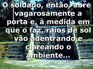 O soldado, então, abre vagarosamente a porta e, à medida em que o faz, raios de sol vão adentrando e clareando o ambiente... 