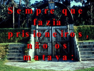 Sempre que fazia prisioneiros, não os matava: 