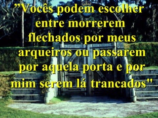 ” Vocês podem escolher entre morrerem  flechados por meus arqueiros ou passarem por aquela porta e por mim serem lá   trancados" 