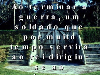 Ao terminar a guerra, um soldado que por muito tempo servira ao rei dirigiu-se ao soberano:  