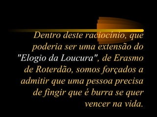 Dentro deste raciocínio, que
poderia ser uma extensão do
"Elogio da Loucura", de Erasmo
de Roterdão, somos forçados a
admitir que uma pessoa precisa
de fingir que é burra se quer
vencer na vida.

 