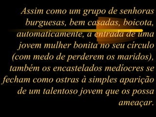 Assim como um grupo de senhoras
burguesas, bem casadas, boicota,
automaticamente, a entrada de uma
jovem mulher bonita no seu círculo
(com medo de perderem os maridos),
também os encastelados medíocres se
fecham como ostras à simples aparição
de um talentoso jovem que os possa
ameaçar.

 