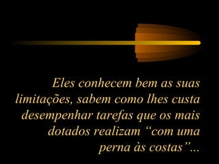 Eles conhecem bem as suas
limitações, sabem como lhes custa
desempenhar tarefas que os mais
dotados realizam “com uma
perna às costas”...

 