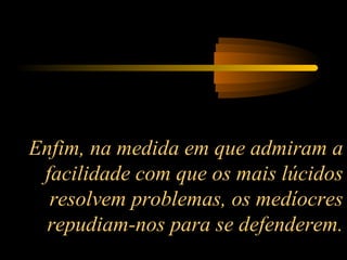 Enfim, na medida em que admiram a
facilidade com que os mais lúcidos
resolvem problemas, os medíocres
repudiam-nos para se defenderem.

 