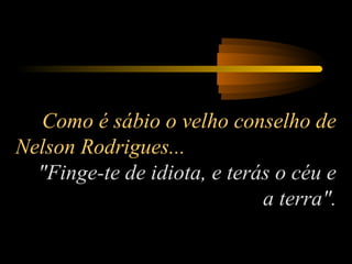 Como é sábio o velho conselho de
Nelson Rodrigues...
"Finge-te de idiota, e terás o céu e
a terra".

 