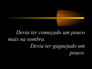 Devia ter começado um pouco
mais na sombra.
Devia ter gaguejado um
pouco.

 