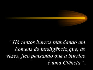 “ Há tantos burros mandando em homens de inteligência,que, às vezes, fico pensando que a burrice é uma Ciência”. 