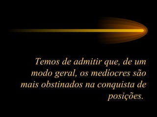 Temos de admitir que, de um modo geral, os medíocres são mais obstinados na conquista de posições.  