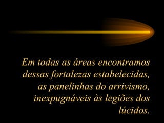 Em todas as áreas encontramos dessas fortalezas estabelecidas, as panelinhas do arrivismo, inexpugnáveis às legiões dos lúcidos. 