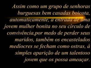 Assim como um grupo de senhoras burguesas bem casadas boicota, automaticamente, a entrada de uma jovem mulher bonita no seu círculo de convivência,por medo de perder seus maridos, também os encastelados medíocres se fecham como ostras, à simples aparição de um talentoso jovem que os possa ameaçar. 