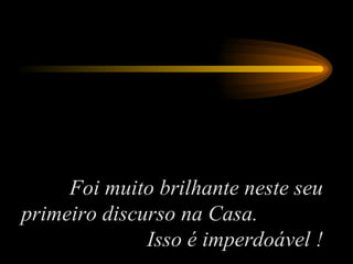 Foi muito brilhante neste seu primeiro discurso na Casa.  Isso é imperdoável ! 