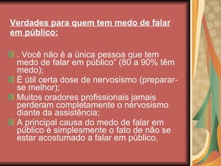 Verdades para quem tem medo de falar em público: . Você não é a única pessoa que tem medo de falar em público” (80 a 90% têm medo); É útil certa dose de nervosismo (preparar-se melhor); Muitos oradores profissionais jamais perderam completamente o nervosismo diante da assistência; A principal causa do medo de falar em público é simplesmente o fato de não se estar acostumado a falar em público. 