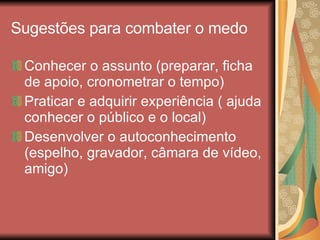 Sugestões para combater o medo Conhecer o assunto (preparar, ficha de apoio, cronometrar o tempo) Praticar e adquirir experiência ( ajuda conhecer o público e o local) Desenvolver o autoconhecimento (espelho, gravador, câmara de vídeo, amigo) 