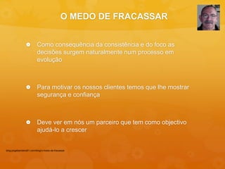 O MEDO DE FRACASSAR 
 Como consequência da consistência e do foco as 
decisões surgem naturalmente num processo em 
evolução 
 Para motivar os nossos clientes temos que lhe mostrar 
segurança e confiança 
 Deve ver em nós um parceiro que tem como objectivo 
ajudá-lo a crescer 
blog.jorgebandeira51.com/blog/o-medo-de-fracassar 
 