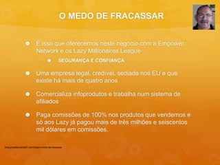 O MEDO DE FRACASSAR 
 É isso que oferecemos neste negócio com a Empower 
Network e os Lazy Millionaires League 
 SEGURANÇA E CONFIANÇA 
 Uma empresa legal, credível, sediada nos EU e que 
existe há mais de quatro anos 
 Comercializa infoprodutos e trabalha num sistema de 
afiliados 
 Paga comissões de 100% nos produtos que vendemos e 
só aos Lazy já pagou mais de três milhões e seiscentos 
mil dólares em comissões. 
blog.jorgebandeira51.com/blog/o-medo-de-fracassar 
 