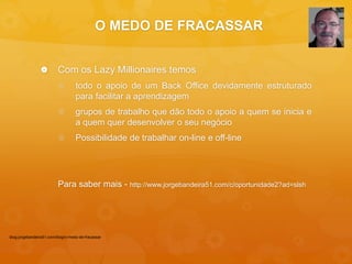 O MEDO DE FRACASSAR 
 Com os Lazy Millionaires temos 
 todo o apoio de um Back Office devidamente estruturado 
para facilitar a aprendizagem 
 grupos de trabalho que dão todo o apoio a quem se inicia e 
a quem quer desenvolver o seu negócio 
 Possibilidade de trabalhar on-line e off-line 
Para saber mais - http://www.jorgebandeira51.com/c/oportunidade2?ad=slsh 
blog.jorgebandeira51.com/blog/o-medo-de-fracassar 
