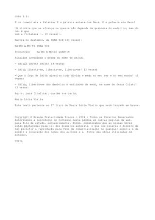 João 1.1:
E no começo era a Palavra, E a palavra estava com Deus, E a palavra era Deus!
“A vitória que se alcança na guerra não depende da grandeza do exército, mas do
céu é que
vem a fortaleza “. (9 vezes)“.
Mantra do destemor, de KUAN YIN (33 vezes):
NA“MO A“MO-TI KUAN YIN
Pronuncie: NA“MO A“MO“DI GUAN-IN
Finalize invocando o poder do nome de SHIVA:
- SHIVA! SHIVA! SHIVA! (9 vezes)
- SHIVA liberta-me, liberta-me, liberta-me! (3 vezes)
- Que o fogo de SHIVA dissolva toda dúvida e medo no meu ser e no meu mundo! (3
vezes)
- SHIVA, liberta-me dos demônios e entidades de medo, em nome de Jesus Cristo!
(3 vezes)
Agora, para finalizar, queime sua carta.
Maria Lúcia Vieira
Este texto pertence ao 2º livro de Maria Lúcia Vieira que será lançado em breve.
Copyright © Grande Fraternidade Branca - 2004 - Todos os Direitos Reservados
Autorizamos a reprodução do conteúdo desta página em outras páginas da web,
para fins de estudo, exclusivamente. Porém, comunicamos que as nossas obras
estão protegidas pela lei dos direitos autorais, o que nos reserva o direito de
não permitir a reprodução para fins de comercialização de qualquer espécie e de
exigir a indicação dos nomes dos autores e a fonte das obras utilizadas em
estudos.
Volta
 