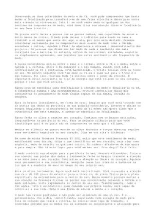 Observando as duas polaridades do medo e da fé, você pode compreender que basta
mudar a focalização para transferir-se de uma faixa vibratória densa para outra
mais elevada ou vice-versa. Isto é, se você sente medo ou qualquer um dos
sentimentos componentes de medo, você deve tirar sua atenção disso e focalizá-la
no seu Deus interior.
Um grande susto deixa a pessoa com as pernas bambas, sem capacidade de andar e
muito menos de correr. O medo pode deixar o indivíduo paralisado na cama e
iludindo a si mesmo que sente dor aqui e ali, por isto está deitado. Devemos
considerar seriamente que os componentes mais suaves de medo como a dúvida,
ansiedade e outros, impedem o fluir da abastança e atrasam o desenvolvimento dos
projetos. Há pessoas que dizem não ter medo de nada e realmente são mais
corajosas que a maioria; no entanto, sofrem de nervosismo, ansiedade, angústia
ou simplesmente apreensão, sem perceber que estes sentimentos são fragmentos de
medo.
A nossa consciência oscila entre o real e o irreal, entre a fé e o medo, entre a
dúvida e a certeza, entre o Eu Superior e o ego humano. Quando você está
centralizado na fé e confiança, está harmonizado, o Cristo Pessoal está no trono
do ser. No minuto seguinte você tem medo ou raiva e quem vai para o trono é o
ego humano. Por isso, Gautama Buda já ensinou sobre o poder da atenção. É
importante estar consciente do tipo de energia que está rolando no seu coração,
porque é isso que você atrairá.
Agora faça um exercício para desfocalizar a atenção do medo e focalizá-la na fé.
A consciência humana é uma circunferência. Procure identificar quais dos
sentimentos ou pensamentos de medo ocupam espaço em sua mente, coração ou
emoções.
Abra os braços lateralmente, em forma de cruz. Imagine que você está tocando com
as pontas dos dedos na periferia de sua própria consciência. Levante e abaixe os
braços imaginando a circunferência em torno de si mesmo não quero dizer que a
consciência tem este tamanho, é apenas um exercício de focalização.
Agora feche os olhos e examine seu coração. Continue com os braços esticados,
imaginando-se na periferia do ser. Faça um pequeno silêncio para que você
identifique qual é ou quais são os componentes de medo que o afligem.
Medite em silêncio em quanto mantém os olhos fechados e braços abertos; expulse
esse sentimento negativos do seu coração. Diga em voz alta e dinâmica:
Em nome de minha Poderosa Presença EU SOU, exijo que este sentimento de medo,
manifestado como dúvida, (diga o que identificou em seu coração, seja algo como
angústia, medo de assalto ou qualquer outro). Eu ordeno: afaste-se de mim agora
e para sempre. Não há mais lugar para você em meu ser. Fora daqui! Está feito.
O medo conduziu sua atenção para a periferia do ser, descentralizando-o. Sinta a
sua atenção nas pontas dos dedos e lentamente feche os braços trazendo a atenção
e as mãos para o seu coração. Centralize a atenção no Chakra do coração. Aquiete
seus pensamentos e sua consciência, mergulhe nessa Luz interior e banhe-se na
luz que é a essência de amor no âmago do seu próprio ser.
Abra os olhos lentamente. Agora você está centralizado. Você convergiu a atenção
num raio de 180 graus do exterior para o interior, do plano físico para o plano
espiritual, da extremidade para o centro do ser. Neste momento procure manter a
sua atenção na Presença Divina; se perder sua concentração deixando a dúvida e o
medo entrarem, volte rapidamente ao centro do seu ser. Tranqüilamente, como o
fez agora. Isto é autodomínio; quem comanda sua própria mente, será capaz de
controlar a sua vida. Esta é uma forma de educar a mente e o coração.
O medo tem raízes profundas e não pode ser eliminado de uma só vez. É a
perseverança, dia a dia, identificando, expulsando cada energia de medo para
fora do coração que trará a vitória. Ao iniciar esse tipo de trabalho, o
indivíduo percebe que os medos vão se elevando do inconsciente e aflorando para
 