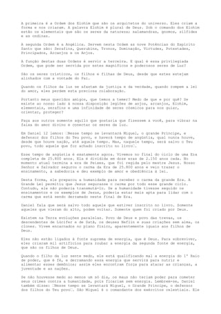 A primeira é a Ordem dos Elohim que são os arquitetos do universo. Eles criam a
forma e nos criaram. A palavra Elohim é plural de Deus. Sob o comando dos Elohim
estão os elementais que são os seres da natureza; salamandras, gnomos, sílfides
e as ondinas.
A segunda Ordem é a Angélica. Servem nesta Ordem as nove Potências do Espírito
Santo que são: Serafins, Querubins, Tronos, Dominação, Virtudes, Potestades,
Principados, Arcanjos e os Anjos.
A função destas duas Ordens é servir a terceira. E qual é essa privilegiada
Ordem, que pode ser servida por estes magníficos e poderosos seres de Luz?
São os seres crísticos, os filhos e filhas de Deus, desde que estes estejam
alinhados com a vontade do Pai.
Quando os filhos da luz se afastam da justiça e da verdade, quando rompem a lei
do amor, eles perdem esta preciosa colaboração.
Portanto meus queridos amigos, que temos a temer? Medo de que e por quê? Se
existe ao nosso lado à nossa disposição legiões de anjos, arcanjos, Elohim,
elementais, serafins e uma infinidade de seres cósmicos para nos guiar,
orientar, proteger?
Faça aos outros somente aquilo que gostaria que fizessem a você, para vibrar na
faixa do amor divino e conectar os seres da luz.
Em Daniel 12 lemos: “Nesse tempo se levantará Miguel, o grande Príncipe, e
defensor dos filhos do Teu povo, e haverá tempo de angústia, qual nunca houve,
desde que houve nação, até aquele tempo. Mas, naquele tempo, será salvo o Teu
povo, todo aquele que for achado inscrito no livro“.
Esse tempo de angústia é exatamente agora. Vivemos no final do ciclo de uma Era
completa de 25.800 anos. Ela é dividida em doze eras de 2.150 anos cada. No
momento atual termina a era de Peixes, que foi regida pelo mestre Jesus. Nosso
Senhor e Salvador segurou o carma da Era de 25.800 anos e veio trazer o
ensinamento, a sabedoria e deu exemplo de amor e obediência à lei.
Desta forma, ele preparou a humanidade para receber o carma da grande Era. A
Grande Lei permitiu que Jesus segurasse o carma por todo esse grande ciclo.
Contudo, ele não poderia transmutá-lo. Se a humanidade tivesse seguido os
ensinamentos e os exemplos de Jesus, poderia estar mais apta para lidar com o
carma que está sendo derramado neste final de Era.
Daniel fala que será salvo todo aquele que estiver inscrito no livro. Somente
aqueles que vieram do alto, podem voltar. Somente quem foi criado por Deus.
Existem na Terra evoluções paralelas. Povo de Deus e povo das trevas, os
descendentes de Lúcifer e de Satã, os deuses Neflin e suas criações sem alma, os
clones. Vivem encarnados no plano físico, aparentemente iguais aos filhos de
Deus.
Eles não estão ligados à fonte suprema de energia, que é Deus. Para sobreviver,
eles criaram mil artifícios para roubar a energia da segunda fonte de energia,
que são os filhos de Deus.
Quando o filho da luz sente medo, ele está qualificando mal a energia do 1º Raio
de poder, que é fé, e derramando essa energia que servirá para nutrir e
alimentar esses demônios; assim eles encontram força para atacar as crianças, a
juventude e as nações.
Se não houvesse medo ao menos um só dia, os maus não teriam poder para cometer
seus crimes contra a humanidade, pois ficariam sem energia. Lembrem-se, Daniel
também disse: “Nesse tempo se levantará Miguel, o Grande Príncipe, o defensor
dos filhos do Teu povo“. São Miguel é o comandante dos exércitos celestiais. Ele
 