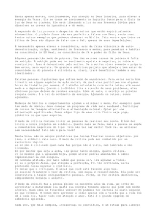 Basta apenas manter, continuamente, sua atenção no Deus Interior, para elevar a
energia da Terra. Ele se torna um instrumento do Espírito Santo para o fluir da
luz de Deus no planeta. Ele está liberando a luz da sua Presença Divina para
dissolver as trevas da ignorância e do medo.
A expansão da luz provoca o despertar de muitos que estão espiritualmente
adormecidos. O profeta Jonas não era perfeito e falava com Deus, assim como
tantos outros exemplos que podemos observar na Bíblia. Isto mostra que todos os
filhos de Deus são dignos de falar com o Pai, apesar de suas imperfeições.
É necessário apenas elevar a consciência, sair da faixa vibratória de auto-
desvalorização, culpa, sentimento de fracassos e medos, para penetrar e habitar
na consciência do EU Real, na consciência de fé e poder do filho de Deus.
Algumas pessoas têm medo de pobreza. Uma das maiores causas de pobreza é falta
de ambição. A ambição pode ser um sentimento egoísta e negativo, ou nobre e
construtivo. Isso é determinado pelo motivo. Se o motivo visar somente o próprio
bem estar, será egoísta. Um grande e ambicioso projeto que almeja o bem estar da
comunidade ou do planeta é altruísta e, claro, trará benefícios também a seu
idealizador.
Existem pessoas riquíssimas que sofrem medo de empobrecer. Para estas seria bom
investir em alguma espécie de ação social, da qual elas participem com algumas
horas de trabalho por semana. O trabalho voluntário cura muita coisa, até mesmo
medo e a depressão. Quando o indivíduo tira a atenção de seus problemas, eles
diminuem porque deixam de receber energia. Além do mais, o serviço ao próximo
resgata carma. É a lei do movimento da energia. Ajudando os outros, somos
ajudados.
Mudança de hábitos e comportamentos ajudam a eliminar o medo. Por exemplo: quem
tem medo de doença, deve começar um programa de vida mais saudável. Participar
de cursos de terapia alternativa e alimentação natural. Optar por uma
alimentação equilibrada. Fazer algum tipo de exercício físico seja yoga,
ginástica ou qualquer esporte.
O medo de crítica costuma inibir as pessoas de realizar seu sonho. É bom dar
início a novos projetos em silêncio. Quanto mais se fala, mais a pessoa se expõe
a comentários negativos do tipo: Isto não vai dar certo! Você vai se arriscar
sem necessidade! Isto não é para você!
Nesta hora, são os amigos protetores que tentam frustrar nossos objetivos, por
isso, o silêncio vale ouro. O medo da crítica pode ser combatido por um
raciocínio lógico:
a) só não é criticado quem nada faz porque não é visto, nem lembrado e não
incomoda.
b) por melhor que seja a ação, irá gerar tanto elogio, quanto crítica.
c) os mesmos que o aplaudem hoje, podem atirar pedras amanhã.Não é sábio
impressionar-se com elogios.
d) nenhuma atitude, por mais nobre que possa ser, irá agradar a todos.
e) se o próprio Jesus, que atingiu a perfeição, foi tão criticado, seria
pretensão nossa esperar o contrário.
f) deixe que o critiquem. É sinal que você está fazendo algo bom.
g) analise friamente o teor da crítica, sem mágoa e ressentimento. Ela pode ser
construtiva e trazer enriquecimento pessoal. Porém, se for crítica destrutiva,
simplesmente esqueça o assunto.
O medo da velhice faz a pessoa perder os melhores anos da vida. Ao invés de
aproveitar a maturidade ela gasta sua energia temendo aquilo que pode nem mesmo
ocorrer. Quem sabe se ficaremos velhos? Só podemos ter certeza do exato segundo
em que vivemos. O homem deve aprender a lidar apenas com a tarefa que a vida lhe
dá a cada dia. Fazer tudo com atenção e amor. Este é o grande segredo de
sabedoria aplicada.
Cada ato, por mais simples, intelectual ou científico, é um ritual para liberar
 
