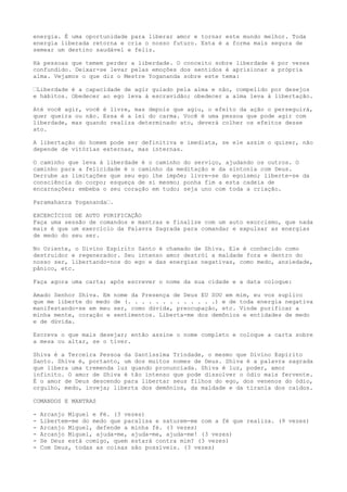 energia. É uma oportunidade para liberar amor e tornar este mundo melhor. Toda
energia liberada retorna e cria o nosso futuro. Esta é a forma mais segura de
semear um destino saudável e feliz.
Há pessoas que temem perder a liberdade. O conceito sobre liberdade é por vezes
confundido. Deixar-se levar pelas emoções dos sentidos é aprisionar a própria
alma. Vejamos o que diz o Mestre Yogananda sobre este tema:
“Liberdade é a capacidade de agir guiado pela alma e não, compelido por desejos
e hábitos. Obedecer ao ego leva à escravidão; obedecer a alma leva à libertação.
Até você agir, você é livre, mas depois que agiu, o efeito da ação o perseguirá,
quer queira ou não. Essa é a lei do carma. Você é uma pessoa que pode agir com
liberdade, mas quando realiza determinado ato, deverá colher os efeitos desse
ato.
A libertação do homem pode ser definitiva e imediata, se ele assim o quiser, não
depende de vitórias externas, mas internas.
O caminho que leva à liberdade é o caminho do serviço, ajudando os outros. O
caminho para a felicidade é o caminho da meditação e da sintonia com Deus.
Derrube as limitações que seu ego lhe impõe; livre-se do egoísmo; liberte-se da
consciência do corpo; esqueça de si mesmo; ponha fim a esta cadeia de
encarnações; embeba o seu coração em tudo; seja uno com toda a criação.
Paramahanra Yogananda“.
EXCERCÍCIOS DE AUTO PURIFICAÇÃO
Faça uma sessão de comandos e mantras e finalize com um auto exorcismo, que nada
mais é que um exercício da Palavra Sagrada para comandar e expulsar as energias
de medo do seu ser.
No Oriente, o Divino Espírito Santo é chamado de Shiva. Ele é conhecido como
destruidor e regenerador. Seu intenso amor destrói a maldade fora e dentro do
nosso ser, libertando-nos do ego e das energias negativas, como medo, ansiedade,
pânico, etc.
Faça agora uma carta; após escrever o nome da sua cidade e a data coloque:
Amado Senhor Shiva. Em nome da Presença de Deus EU SOU em mim, eu vos suplico
que me liberte do medo de (. . . . . . . . . . . . .) e de toda energia negativa
manifestando-se em meu ser, como dúvida, preocupação, etc. Vinde purificar a
minha mente, coração e sentimentos. Liberta-me dos demônios e entidades de medo
e de dúvida.
Escreva o que mais desejar; então assine o nome completo e coloque a carta sobre
a mesa ou altar, se o tiver.
Shiva é a Terceira Pessoa da Santíssima Trindade, o mesmo que Divino Espírito
Santo. Shiva é, portanto, um dos muitos nomes de Deus. Shiva é a palavra sagrada
que libera uma tremenda luz quando pronunciada. Shiva é luz, poder, amor
infinito. O amor de Shiva é tão intenso que pode dissolver o ódio mais fervente.
É o amor de Deus descendo para libertar seus filhos do ego, dos venenos do ódio,
orgulho, medo, inveja; liberta dos demônios, da maldade e da tirania dos caídos.
COMANDOS E MANTRAS
- Arcanjo Miguel e Fé. (3 vezes)
- Libertem-me do medo que paralisa e saturem-me com a fé que realiza. (9 vezes)
- Arcanjo Miguel, defende a minha fé. (3 vezes)
- Arcanjo Miguel, ajuda-me, ajuda-me, ajuda-me! (3 vezes)
- Se Deus está comigo, quem estará contra mim? (3 vezes)
- Com Deus, todas as coisas são possíveis. (3 vezes)
 