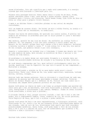 serem eliminados. Isto não significa que o medo está aumentando, é a energia
travada que está buscando a libertação pela luz.
Vejamos esta passagem bíblica: Pedro amava Jesus e tinha fé em Deus. Porém,
quando caminhava sobre o mar, teve dúvida e quase afundou. Quando olhou
novamente para o Cristo, ele elevou-se. Desta mesma forma, todo filho de Deus se
eleva ao olhar para o próprio Cristo Pessoal.
O medo e as dúvidas fazem o indivíduo afundar no mar astral de emoções
conturbadas.
Ouvi um homem de sucesso dizer: “Se houver um muro a minha frente, eu avanço e o
derrubo“. Estes são os vencedores, os audaciosos.
Falamos nos muros de adversidade, de oposição aos nossos sonhos. É preciso ter
audácia de enfrentar os problemas para que os anjos possam ir junto e derrubar
as barreiras.
Uma senhora, gerente de uma loja me disse: “Eu enfrentei um inimigo forte e
poderoso. Eu, tão pequena, e ele com tanto dinheiro e muito poder; mas eu
pensei: eu vou vencer, porque Deus está comigo e Ele é mais poderoso. Enfrentei
a batalha jurídica e ganhei a causa !" A sua crença foi a sua lei, ela sentia
em seu coração, que poderia vencer e por isto conseguiu.
Somente o conhecimento da verdade traz a liberdade. O homem que deseja ser livre
de toda espécie de medo, deve estudar os mistérios de Deus e aplicar a lei
cósmica na vida diária.
Os problemas e os medos devem ser analisados friamente e a atenção deve ser
fixada nas possibilidades diversas de solução e na Presença do Deus Interior.
Se você deseja compreender uma lei, deve refletir profundamente sobre ela. Se
duvida, questione o seu Eu Superior: Por que isto é assim? Eu não compreendo...
Mostre-me a verdade.
Somente focalizando a atenção na fé os seus medos serão pouco a pouco
dissolvidos. Tente isso! Pense em fé, luz, poder espiritual, segurança, vontade
divina, certeza, coragem...
Analise cada uma dessas palavras. Veja no dicionário o significado de cada uma.
Lembre-se de pessoas que têm essas qualidades e busque imitá-las. Torne-se
devoto do Arcanjo Miguel que é o defensor da fé. Procure ler tudo sobre ele e
introduza uma imagem deste poderoso protetor em sua casa.
Quando você pensa na lógica do medo e em todas as probabilidades que parecem ser
reais para que o mal se manifeste, você está focalizando a atenção no medo e com
isso, energizando e fortalecendo o mal temido. Exemplo: “Todas as casas vizinhas
foram assaltadas, a minha será a próxima“.
A situação temida é real, porque ocorreu; contudo, o mal não é real e não tem
poder, ele é simplesmente sombra, treva, ausência de luz. Em outras palavras,
falta Espírito de Deus, que é Luz e elimina o poder maléfico.
Quando você pensa em Deus e em seus representantes, a hierarquia celestial, está
focalizando na luz. Sinta a Luz da sua Presença Divina individualizada emanar do
seu coração, como um raio de luz, dissolvendo tudo aquilo que você considera
possibilidades maléficas. Desta forma, você pode mudar o foco de sua atenção
para a fé e isto é o caminho da cura. Eis um conhecimento que alimenta a fé,
conforta a alma e fortalece o espírito.
Existem três ordens Celestiais:
 