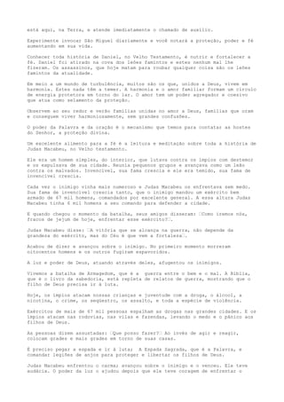 está aqui, na Terra, e atende imediatamente o chamado de auxílio.
Experimente invocar São Miguel diariamente e você notará a proteção, poder e fé
aumentando em sua vida.
Conhecer toda história de Daniel, no Velho Testamento, é nutrir e fortalecer a
fé. Daniel foi atirado na cova dos leões famintos e estes nenhum mal lhe
fizeram. Os assassinos, que hoje matam para roubar qualquer coisa são os leões
famintos da atualidade.
Em meio a um mundo de turbulência, muitos são os que, unidos a Deus, vivem em
harmonia. Estes nada têm a temer. A harmonia e o amor familiar formam um círculo
de energia protetora em torno do lar. O amor tem um poder agregador e coesivo
que atua como selamento da proteção.
Observem ao seu redor e verão famílias unidas no amor a Deus, famílias que oram
e conseguem viver harmoniosamente, sem grandes confusões.
O poder da Palavra e da oração é o mecanismo que temos para contatar as hostes
do Senhor, a proteção divina.
Um excelente alimento para a fé é a leitura e meditação sobre toda a história de
Judas Macabeu, no Velho testamento.
Ele era um homem simples, do interior, que lutava contra os ímpios com destemor
e os expulsava de sua cidade. Reunia pequenos grupos e avançava como um leão
contra os malvados. Invencível, sua fama crescia e ele era temido, sua fama de
invencível crescia.
Cada vez o inimigo vinha mais numeroso e Judas Macabeu os enfrentava sem medo.
Sua fama de invencível crescia tanto, que o inimigo mandou um exército bem
armado de 67 mil homens, comandados por excelente general. A essa altura Judas
Macabeu tinha 6 mil homens a seu comando para defender a cidade.
E quando chegou o momento da batalha, seus amigos disseram: “Como iremos nós,
fracos de jejum de hoje, enfrentar esse exército?“.
Judas Macabeu disse: “A vitória que se alcança na guerra, não depende da
grandeza do exército, mas do Céu é que vem a fortaleza“.
Acabou de dizer e avançou sobre o inimigo. No primeiro momento morreram
oitocentos homens e os outros fugiram espavoridos.
A luz e poder de Deus, atuando através deles, afugentou os inimigos.
Vivemos a batalha de Armagedom, que é a guerra entre o bem e o mal. A Bíblia,
que é o livro da sabedoria, está repleta de relatos de guerra, mostrando que o
filho de Deus precisa ir à luta.
Hoje, os ímpios atacam nossas crianças e juventude com a droga, o álcool, a
nicotina, o crime, os seqüestro, os assalto, e toda a espécie de violência.
Exércitos de mais de 67 mil pessoas espalham as drogas nas grandes cidades. E os
ímpios atacam nas rodovias, nas vilas e fazendas, levando o medo e o pânico aos
filhos de Deus.
As pessoas dizem assustadas: “Que posso fazer?“ Ao invés de agir e reagir,
colocam grades e mais grades em torno de suas casas.
É preciso pegar a espada e ir à luta; A Espada Sagrada, que é a Palavra, e
comandar legiões de anjos para proteger e libertar os filhos de Deus.
Judas Macabeu enfrentou o carma; avançou sobre o inimigo e o venceu. Ele teve
audácia. O poder da luz o ajudou depois que ele teve coragem de enfrentar o
 