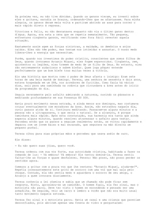 Da próxima vez, eu não tive dúvidas. Quando os gansos vieram, eu investi sobre
eles e gritava, sacudia os braços, ordenando-lhes que se afastassem. Para minha
alegria, os gansos deram meia volta e partiram abrindo as asas para correr o
mais rápido direto à represa.
Vitoriosa e feliz, eu não descansava enquanto não via o último ganso dentro
d’água. Agora, era esta a cena que se repetia semanalmente. Tão pequena,
enfrentava cinqüenta gansos, verificando como fora fácil reverter aquela
situação.
Exatamente assim agem as forças sinistras, a maldade, os demônios e anjos
caídos. Eles não têm poder, mas tentam nos intimidar e assustar. O nosso medo
libera-lhes a energia que necessitam.
Porém, quando nos investimos do poder crístico, conscientes que somos filhos de
Deus, quando invocamos Arcanjo Miguel, eles fogem espavoridos. Cinqüenta, cem,
quinhentos ou legiões, eles tremem de medo de um filho de Deus. No entanto, eles
são extremamente audaciosos e sabem blefar. Quem joga pôquer entende
perfeitamente que um bom blefe traz muitas vezes a vitória.
Eis uma história que mostra como o poder de Deus afasta o inimigo: Eram sete
horas de uma bela manhã de domingo. Tereza, uma senhora de sessenta e dois anos,
estava hospedada em um SPA, nos arredores de Curitiba. Como fazia há vários
dias, saiu para uma caminhada na rodovia que circundava a área antes do início
da programação do dia.
Seguia serenamente pelo asfalto admirando a natureza, ouvindo os pássaros e
meditando profundamente em sua Presença EU SOU.
Havia pouco movimento nessa estrada, e ainda menos aos domingos, mas costumava
cruzar eventualmente com moradores da área. Assim, não estranhou naquele dia,
ouvir passos atrás de si. Continuou meditando. Passaram-se alguns minutos e a
pessoa não a ultrapassava, o que seria o natural. Se a alcançou, é porque
caminhava mais rápido. Após esta constatação, sua harmonia era tanta que ainda
esperou alguns minutos, quando resolveu atravessar o asfalto para testar.
Percebeu então que os passos a seguiam realmente; então, se voltou rapidamente e
deparou com um jovem baixo e mal encarado, que segurava na mão direita um
pequeno punhal.
Tereza olhou para suas próprias mãos e percebeu que usava anéis de ouro.
Ele disse:
- Eu não quero suas jóias, quero você.
Tereza ordenou com sua voz forte, sua autoridade crística, habituada a fazer os
comando de luz: - Vá embora! Vá embora! Ele tentou dominá-la. Tereza sentiu
faltar-lhe as forças e quase desfaleceu. Pensou: Não posso, não posso perder os
sentidos agora.
Começou a gritar com a pouca voz que lhe restava: "Arcanjo Miguel, ajuda-me!".
Repetia incessantemente este grito de socorro com uma voz que mal saia pelo
choque. Contudo, ela não sentia medo e aguardava o socorro de seu amigo, o
Arcanjo a quem invocava diariamente.
Tereza conhecia a lei cósmica e sabia que um chamado não pode ficar sem
resposta. Nisto, aproximou-se um caminhão. O homem fugiu, ela fez sinal, mas o
motorista não parou. Deve ter visto o homem se escondendo e pensado ser uma
armadilha. Em seguida, veio um carro e lembro a vocês que não era muito usual
tanto movimento naquela estrada.
Tereza fez sinal e o motorista parou. Havia um casal e uma criança que pareciam
desconfiados, pois abriram apenas uma fresta do vidro e perguntaram:
 