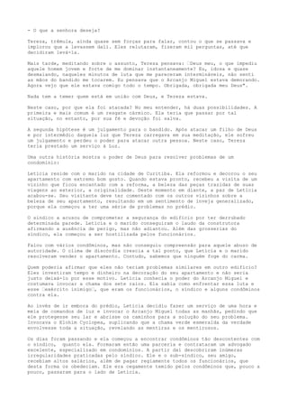 - O que a senhora deseja?
Tereza, trêmula, ainda quase sem forças para falar, contou o que se passava e
implorou que a levassem dali. Eles relutaram, fizeram mil perguntas, até que
decidiram levá-la.
Mais tarde, meditando sobre o assunto, Tereza pensava: ’Deus meu, o que impediu
aquele homem jovem e forte de me dominar instantaneamente? Eu, idosa e quase
desmaiando, naqueles minutos de luta que me pareceram intermináveis, não senti
as mãos do bandido me tocarem. Eu pensava que o Arcanjo Miguel estava demorando.
Agora vejo que ele estava comigo todo o tempo. Obrigada, obrigada meu Deus".
Nada tem a temer quem está em união com Deus, e Tereza estava.
Neste caso, por que ela foi atacada? No meu entender, há duas possibilidades. A
primeira e mais comum é um resgate cármico. Ela teria que passar por tal
situação, no entanto, por sua fé e devoção foi salva.
A segunda hipótese é um julgamento para o bandido. Após atacar um filho de Deus
e por intermédio daquela luz que Tereza carregava em sua meditação, ele sofreu
um julgamento e perdeu o poder para atacar outra pessoa. Neste caso, Tereza
teria prestado um serviço à Luz.
Uma outra história mostra o poder de Deus para resolver problemas de um
condomínio:
Letícia reside com o marido na cidade de Curitiba. Ela reformou e decorou o seu
apartamento com extremo bom gosto. Quando estava pronto, recebeu a visita de um
vizinho que ficou encantado com a reforma, a beleza das peças trazidas de suas
viagens ao exterior, a originalidade. Deste momento em diante, a paz de Letícia
acabou-se. Seu visitante deve ter comentado com os outros vizinhos sobre a
beleza de seu apartamento, resultando em um sentimento de inveja generalizado,
porque ela começou a ter uma série de problemas no prédio.
O síndico a acusou de comprometer a segurança do edifício por ter derrubado
determinada parede. Letícia e o marido conseguiram o laudo da construtora
afirmando a ausência de perigo, mas não adiantou. Além das grosserias do
síndico, ela começou a ser hostilizada pelos funcionários.
Falou com vários condôminos, mas não conseguiu compreensão para aquele abuso de
autoridade. O clima de discórdia crescia a tal ponto, que Letícia e o marido
resolveram vender o apartamento. Contudo, sabemos que ninguém foge do carma.
Quem poderia afirmar que eles não teriam problemas similares em outro edifício?
Eles investiram tempo e dinheiro na decoração do seu apartamento e não seria
justo deixá-lo por esse motivo. Letícia conhecia o poder do Arcanjo Miguel e
costumava invocar a chama dos sete raios. Ela sabia como enfrentar essa luta e
esse ’exército inimigo’, que eram os funcionários, o síndico e alguns condôminos
contra ela.
Ao invés de ir embora do prédio, Letícia decidiu fazer um serviço de uma hora e
meia de comandos de luz e invocar o Arcanjo Miguel todas as manhãs, pedindo que
ele protegesse seu lar e abrisse os caminhos para a solução do seu problema.
Invocava o Elohim Cyclopea, suplicando que a chama verde esmeralda da verdade
envolvesse toda a situação, revelando as mentiras e os mentirosos.
Os dias foram passando e ela começou a encontrar condôminos tão descontentes com
o síndico, quanto ela. Formaram então uma parceria e contrataram um advogado
excelente, especializado em condomínios. A partir daí descobriram inúmeras
irregularidades praticadas pelo síndico. Ele e o sub-síndico, seu amigo,
recebiam altos salários, além de pagar regiamente todos os funcionários, que
desta forma os obedeciam. Ele era cegamente temido pelos condôminos que, pouco a
pouco, passaram para o lado de Letícia.
 
