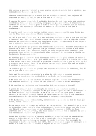 Ela venceu a questão judicial e quem acabou saindo do prédio foi o síndico, que
inicialmente desejava expulsá-la.
Letícia compreendeu que ’A vitória que se alcança na guerra, não depende da
grandeza do exército, mas do Céu é que vem a fortaleza’.
A crença do homem é sua lei. O exército inimigo do indivíduo pode ser problema
econômico, familiar, profissional, conjugal ou qualquer outro. O importante é
confiar na vitória, avançar para a luta e saber que: ’A vitória que se alcança
na guerra, não depende da grandeza do exército, mas do Céu é que vem a
fortaleza’.
E quando você repete este mantra muitas vezes, começa a sentir essa força que
vem do Céu, como um poderoso tônico revigorante.
Do Céu é que vem a fortaleza, é o Pai enviando aos Seus filhos a luz que protege
o caminho. Não importam as nossas limitações ou quão difíceis e grandes possam
parecer as oposições às metas que desejamos atingir; o importante é ter metas e
dar o primeiro passo em direção à vitória.
Fé é uma qualidade que precisa ser alimentada e protegida. Existem indivíduos de
grande fé e amor a Deus; pessoas que já conseguiram muitas graças e até mesmo
milagres em suas vidas. Contudo, quando se deparam com um novo desafio, cuja
proporção lhes parece intransponível, elas começam a ter dúvidas; a dúvida vai
lentamente desgastando a fé.
No momento que o indivíduo mais necessita aumentar a fé para vencer um teste e
expandir sua consciência, ele, por vezes permite que o medo e a dúvida perturbem
a sua união com o Deus Interior, a poderosa Presença EU SOU O QUE EU SOU. Este é
o momento para pensar, Deus já me ajudou outras vezes, agora Ele vai me ajudar!
E recitar o mantra bíblico:
’A vitória que se alcança na guerra não depende da grandeza do exército, mas do
céu é que vem a fortaleza’.
Isto vai fortalecendo o espírito e a alma do indivíduo; a coragem aumenta,
enquanto os obstáculos vão diminuindo e perdendo sua intensidade.
A fé deve ser nutrida com leitura de textos sagrados; estudo dos ensinamentos
dos mestres ascensos; aplicação da lei cósmica; orações e muita meditação.
A Fé precisa ser defendida com invocações diárias ao Arcanjo Miguel!
O poder de criatividade e realização do homem é tão ilimitado quanto a
imaginação. É a poderosa energia de fé que conduz e possibilita a realização. A
fé traz autoconfiança e coragem. A fé é um tônico estimulante para o sexto
sentido e percepção. A nossa crença na capacidade de realizar o que desejamos
automaticamente derruba muitas barreiras e expande a consciência.
A fé fundamenta-se no conhecimento, compreensão e aplicação da lei de Deus que
nunca, nunca, nunca falha!
Agora vamos observar o medo em relação ao carma pessoal. Por exemplo, se o carma
do indivíduo requer que ele viva modestamente, assim será, mesmo que ele creia
que ficará rico e sinta isso em seu coração. No entanto, o filho de Deus
alinhado com a vontade divina, não deve passar miséria e tem o direito de ter o
que necessitar, na hora que precisar.
Estas são dívidas cármicas e devemos agradecer a oportunidade de resgatá-las.
Quando o indivíduo aplica a lei e vê o resultado, ele é saturado por um
sentimento de autoconfiança, de crença no mundo e em Deus. Uma sensação de
segurança e conforto preenche sua alma. Ele percebe que é capaz de proteger a si
mesmo e a toda sua família usando a Espada da Palavra Sagrada.
 