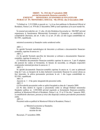 ORDIN Nr. 3512 din 27 noiembrie 2008
privind documentele financiar-contabile*)
EMITENT: MINISTERUL ECONOMIEI I FINAN ELOR
PUBLICAT ÎN: MONITORUL OFICIAL NR. 870 bis din 23 decembrie 2008
*) Ordinul nr. 3.512/2008 i anexele nr. 1 i 4 au fost publicate în Monitorul Oficial al
României, Partea I, nr. 870 din 23 decembrie 2008 i sunt reproduse i în acest num r bis.
În temeiul prevederilor art. 11 alin. (4) din Hot rârea Guvernului nr. 386/2007 privind
organizarea i func ionarea Ministerului Economiei i Finan elor, cu modific rile i
complet rile ulterioare, ale art. 4 alin. (1) i art. 25 alin. (2) din Legea contabilit ii nr.
82/1991, republicat ,
ministrul economiei i finan elor emite urm torul ordin:
ART. 1
Se aprob Normele metodologice de întocmire i utilizare a documentelor financiar-
contabile, cuprinse în anexa nr. 1.
ART. 2
(1) Se aprob Normele specifice de întocmire i utilizare a documentelor financiar-
contabile, cuprinse în anexa nr. 2.
(2) Modelele documentelor financiar-contabile cuprinse în anexa nr. 3 pot fi adaptate
din punctul de vedere al formatului, în func ie de necesit i, cu obliga ia respect rii
con inutului minimal prev zut în anexa nr. 2.
ART. 3
Se aprob documentele financiar-contabile cuprinse în anexa nr. 4, care se p streaz
timp de 5 ani, cu începere de la data încheierii exerci iului financiar în cursul c ruia au
fost întocmite, în arhiva persoanelor prev zute la art. 1 din Legea contabilit ii nr.
82/1991, republicat .
ART. 4
Anexele nr. 1 - 4 fac parte integrant din prezentul ordin.
ART. 5
(1) Prevederile prezentului ordin se aplic începând cu data de 1 ianuarie 2009.
(2) Pe data intr rii în vigoare a prezentului ordin se abrog Ordinul ministrului
finan elor publice nr. 1.850/2004 privind registrele i formularele financiar-contabile,
publicat în Monitorul Oficial al României, Partea I, nr. 23 i 23 bis din 7 ianuarie 2005,
cu modific rile ulterioare, precum i orice alte dispozi ii contrare prevederilor prezentului
ordin.
ART. 6
Prezentul ordin se public în Monitorul Oficial al României, Partea I.
p. Ministrul economiei i finan elor,
C lin Doica,
secretar de stat
Bucure ti, 27 noiembrie 2008.
 