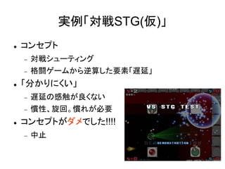 実例「対戦STG(仮)」
   コンセプト
       対戦シューティング
       格闘ゲームから逆算した要素「遅延」
   「分かりにくい」
       遅延の感触が良くない
       慣性、旋回。慣れが必要
   コンセプトがダメでした!!!!
       中止
 