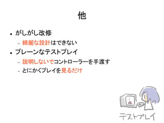 他
   がしがし改修
       綺麗な設計はできない
   プレーンなテストプレイ
       説明しないでコントローラーを手渡す
       とにかくプレイを見るだけ
 