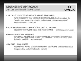 MARKETING APPROACH_THE USE OF CELEBRITY ENDORSEMENTINITIALLY USED TO REINFORCE BRAND AWARNESSWITH A CELEBRITY THAT SHARES THE SAME VALUES (celebrity/ product fit; “studies have proven that celebrity endorsement  improves a company’s financial returns” i.e. article) NOW TRANSFERS CELEBRITY’S “VALUES” TO BRANDCELEBRITY TRUSTWORTHINESS AND PERFORMANCE       (athlete’s performance)COMMUNICATION MESSAGEPOWERFULL ADVERTISING CONCEPT IMPROVES ADVERTIZING EFFECTIVENESS (celebrity credibility + attractiveness)LACKING UNIQUENESSWORKS ONLY WITH A CERTAIN SEGMENT OF CUSTOMERS  (elitist and selective image working against the broader market)