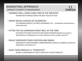 MARKETING APPROACH_OMEGA’S CELEBRITY’S ENDORSEMENTWORKED WELL, BEING EARLY ONE IN THE INDUSTRYSHOWN WITH OMEGA BEING THE BEST SELLER OF SSIH GREAT INITIAL CHOICES OF CELEBRITIESTO TRANSFER BEAUTY, VICTORY, HEDONISM, ETC…. (celebrities performances , attractiveness) FITTED THE AD CAMPAIGN FAIRLY WELL AT THE TIMEFULFILING THE NEED TO RELATE AND SHOW CERTAIN VALUES (consumer’s identification=“willingness to accept influence from another person”) REALLY IMPROVED THEIR POSITION AND IMAGEESSENTIALLY USING RATIONAL AMBASSADORS (celebrity credibility, familiarity ,likeability, and product fit  GAVE THEIR PRODUCT A “STORY/LIFE”GIVING A PERSONNALITY AND A LIFESTYLE TO EACH PRODUCT