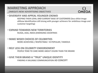 MARKETING APPROACH_OMEGA’S NEW ADVERTISING OBJECTIVES DIVERSIFIY AND APPEAL YOUNGER CROWDKEEPING THEIR LOYAL AND CURRENT BASE OF CUSTOMERS (less elitist image allthow identification still strong with younger achievers for ambitious image and customer targeting) EXPAND TOWARDS NEW TERRITORIESRUSSA, ASIA, INDIA (EMERGING COUNTRIES MAKE WISER CHOICES OF CELEBRITIESMORE ACHIEVING / RESPECTABLE  VS POPULAR / FAMOUS   RELY LESS ON CELEBRITY ENDORSEMENTPEOPLE TEND TO CARE MORE ABOUT CELEBS THAN THE BRAND GIVE THEIR BRAND A “TRUE” UNIQUE IDENTITYFINDING A VALUABLE COMMUNICATION AD CONCEPT 