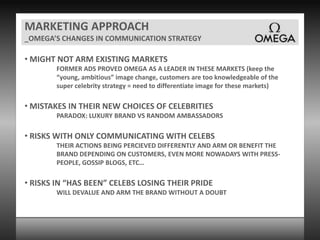 MARKETING APPROACH_OMEGA’S CHANGES IN COMMUNICATION STRATEGY MIGHT NOT ARM EXISTING MARKETSFORMER ADS PROVED OMEGA AS A LEADER IN THESE MARKETS (keep the “young, ambitious” image change, customers are too knowledgeable of the super celebrity strategy = need to differentiate image for these markets) MISTAKES IN THEIR NEW CHOICES OF CELEBRITIESPARADOX: LUXURY BRAND VS RANDOM AMBASSADORS RISKS WITH ONLY COMMUNICATING WITH CELEBSTHEIR ACTIONS BEING PERCIEVED DIFFERENTLY AND ARM OR BENEFIT THE BRAND DEPENDING ON CUSTOMERS, EVEN MORE NOWADAYS WITH PRESS-PEOPLE, GOSSIP BLOGS, ETC… RISKS IN “HAS BEEN” CELEBS LOSING THEIR PRIDEWILL DEVALUE AND ARM THE BRAND WITHOUT A DOUBT 