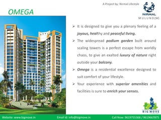 A Project by: Nirmal Lifestyle


    OMEGA
                                                                                      M U L U N D (W)

                                      It is designed to give you a plenary feeling of a
                                         joyous, healthy and peaceful living.
                                      The widespread podium garden built around
                                         scaling towers is a perfect escape from worldly
                                         chaos, to give an exalted luxury of nature right
                                         outside your balcony.
                                      Omega is a residential excellence designed to
                                         suit comfort of your lifestyle.
                                      Your experience with superior amenities and
                                         facilities is sure to enrich your senses.




Website: www.bigmove.in   Email Id: info@bigmove.in             Call Now: 9619755368 / 9619667875
 